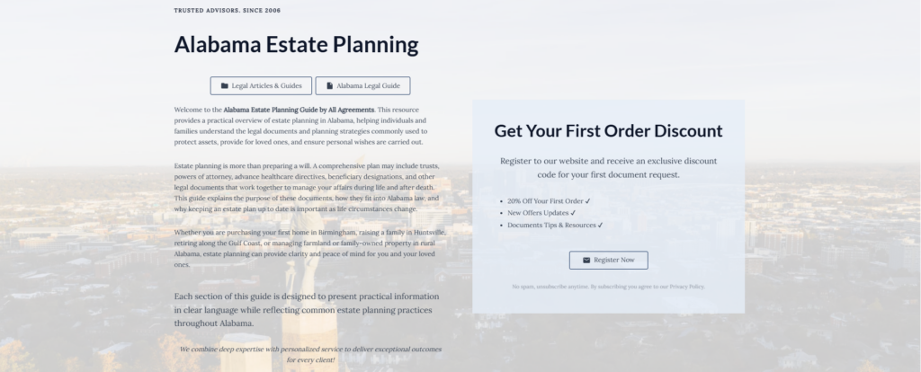 Alabama Estate Planning

Legal Articles & Guides

Alabama Legal Guide

Welcome to the Alabama Estate Planning Guide by All Agreements. This resource provides a practical overview of estate planning in Alabama, helping individuals and families understand the legal documents and planning strategies commonly used to protect assets, provide for loved ones, and ensure personal wishes are carried out.

Estate planning is more than preparing a will. A comprehensive plan may include trusts, powers of attorney, advance healthcare directives, beneficiary designations, and other legal documents that work together to manage your affairs during life and after death. This guide explains the purpose of these documents, how they fit into Alabama law, and why keeping an estate plan up to date is important as life circumstances change.