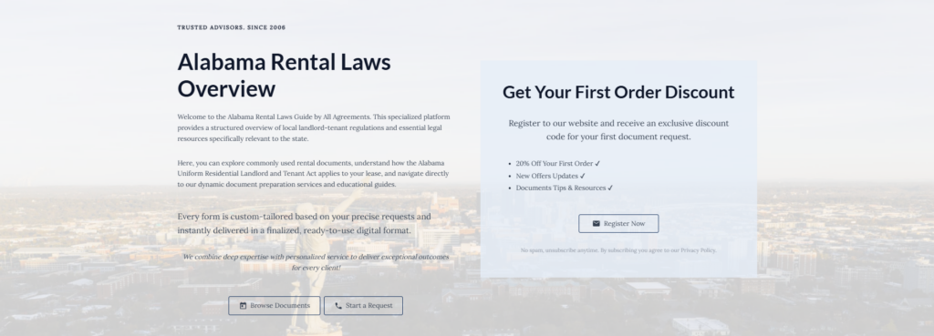 Alabama Rental Laws Overview
Welcome to the Alabama Rental Laws Guide by All Agreements. This specialized platform provides a structured overview of local landlord-tenant regulations and essential legal resources specifically relevant to the state.
Here, you can explore commonly used rental documents, understand how the Alabama Uniform Residential Landlord and Tenant Act applies to your lease, and navigate directly to our dynamic document preparation services and educational guides.
Every form is custom-tailored based on your precise requests and instantly delivered in a finalized, ready-to-use digital format.