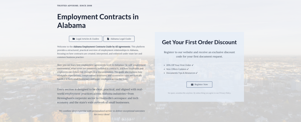 Employment Contracts in Alabama

Legal Articles & Guides

Alabama Legal Guide

Welcome to the Alabama Employment Contracts Guide by All Agreements. This platform provides a structured, practical overview of employment relationships in Alabama, focusing on how contracts are created, interpreted, and enforced under state law and common business practice.

Here you can learn how employment agreements work in Alabama’s “at-will” employment environment, what terms are commonly included in contracts, and how employers and employees can reduce risk through clear documentation. The guide also explains how workplace expectations, compensation structures, and termination rules are typically handled in both small businesses and larger employers across the state.

Every section is designed to be clear, practical, and aligned with real-world employment practices across Alabama industries—from Birmingham’s corporate sector to Huntsville’s aerospace and tech economy and the state’s wide network of small businesses.