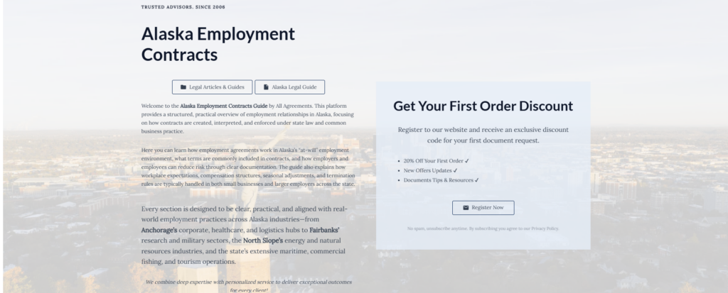 Alaska Employment Contracts

Legal Articles & Guides

Alaska Legal Guide

Welcome to the Alaska Employment Contracts Guide by All Agreements. This platform provides a structured, practical overview of employment relationships in Alaska, focusing on how contracts are created, interpreted, and enforced under state law and common business practice.

Here you can learn how employment agreements work in Alaska’s “at-will” employment environment, what terms are commonly included in contracts, and how employers and employees can reduce risk through clear documentation. The guide also explains how workplace expectations, compensation structures, seasonal adjustments, and termination rules are typically handled in both small businesses and larger employers across the state.

Every section is designed to be clear, practical, and aligned with real-world employment practices across Alaska industries—from Anchorage’s corporate, healthcare, and logistics hubs to Fairbanks’ research and military sectors, the North Slope’s energy and natural resources industries, and the state’s extensive maritime, commercial fishing, and tourism operations.

We combine deep expertise with personalized service to deliver exceptional outcomes for every client!