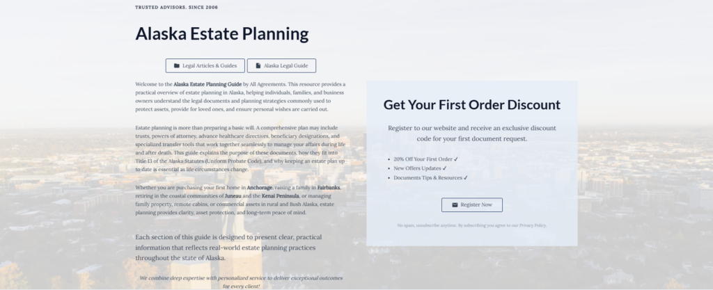 Alaska Estate Planning

Legal Articles & Guides

Alaska Legal Guide

Welcome to the Alaska Estate Planning Guide by All Agreements. This resource provides a practical overview of estate planning in Alaska, helping individuals, families, and business owners understand the legal documents and planning strategies commonly used to protect assets, provide for loved ones, and ensure personal wishes are carried out.

Estate planning is more than preparing a basic will. A comprehensive plan may include trusts, powers of attorney, advance healthcare directives, beneficiary designations, and specialized transfer tools that work together seamlessly to manage your affairs during life and after death. This guide explains the purpose of these documents, how they fit into Title 13 of the Alaska Statutes (Uniform Probate Code), and why keeping an estate plan up to date is essential as life circumstances change.

Whether you are purchasing your first home in Anchorage, raising a family in Fairbanks, retiring in the coastal communities of Juneau and the Kenai Peninsula, or managing family property, remote cabins, or commercial assets in rural and Bush Alaska, estate planning provides clarity, asset protection, and long-term peace of mind.

Each section of this guide is designed to present clear, practical information that reflects real-world estate planning practices throughout the state of Alaska.