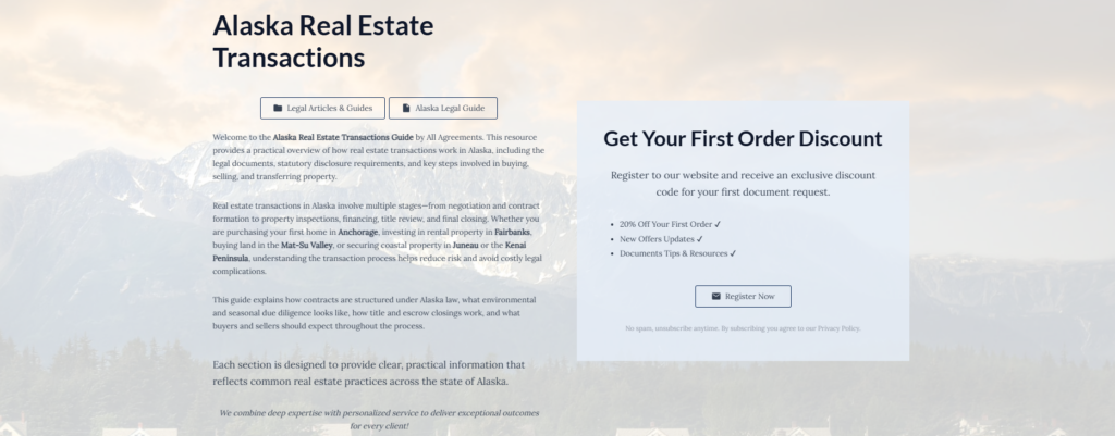 Alaska Real Estate Transactions

Legal Articles & Guides

Alaska Legal Guide

Welcome to the Alaska Real Estate Transactions Guide by All Agreements. This resource provides a practical overview of how real estate transactions work in Alaska, including the legal documents, statutory disclosure requirements, and key steps involved in buying, selling, and transferring property.

Real estate transactions in Alaska involve multiple stages—from negotiation and contract formation to property inspections, financing, title review, and final closing. Whether you are purchasing your first home in Anchorage, investing in rental property in Fairbanks, buying land in the Mat-Su Valley, or securing coastal property in Juneau or the Kenai Peninsula, understanding the transaction process helps reduce risk and avoid costly legal complications.

This guide explains how contracts are structured under Alaska law, what environmental and seasonal due diligence looks like, how title and escrow closings work, and what buyers and sellers should expect throughout the process.

Each section is designed to provide clear, practical information that reflects common real estate practices across the state of Alaska.