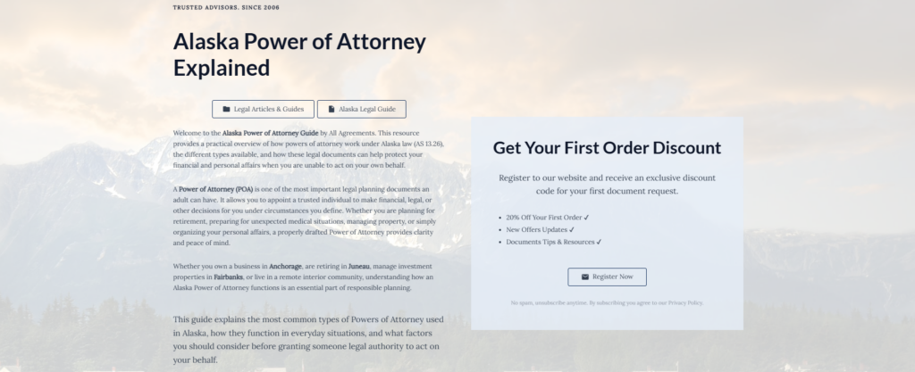 Alaska Power of Attorney Explained
Legal Articles & Guides
Alaska Legal Guide
Welcome to the Alaska Power of Attorney Guide by All Agreements. This resource provides a practical overview of how powers of attorney work under Alaska law (AS 13.26), the different types available, and how these legal documents can help protect your financial and personal affairs when you are unable to act on your own behalf.
A Power of Attorney (POA) is one of the most important legal planning documents an adult can have. It allows you to appoint a trusted individual to make financial, legal, or other decisions for you under circumstances you define. Whether you are planning for retirement, preparing for unexpected medical situations, managing property, or simply organizing your personal affairs, a properly drafted Power of Attorney provides clarity and peace of mind.
Whether you own a business in Anchorage, are retiring in Juneau, manage investment properties in Fairbanks, or live in a remote interior community, understanding how an Alaska Power of Attorney functions is an essential part of responsible planning.
This guide explains the most common types of Powers of Attorney used in Alaska, how they function in everyday situations, and what factors you should consider before granting someone legal authority to act on your behalf.
