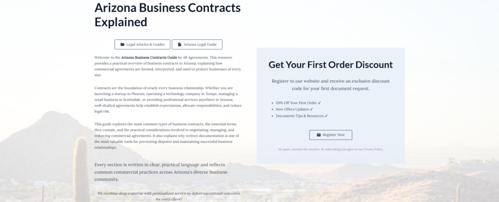 Arizona Business Contracts Explained

Legal Articles & Guides

Arizona Legal Guide

Welcome to the Arizona Business Contracts Guide by All Agreements. This resource provides a practical overview of business contracts in Arizona, explaining how commercial agreements are formed, interpreted, and used to protect businesses of every size.

Contracts are the foundation of nearly every business relationship. Whether you are launching a startup in Phoenix, operating a technology company in Tempe, managing a retail business in Scottsdale, or providing professional services anywhere in Arizona, well-drafted agreements help establish expectations, allocate responsibilities, and reduce legal risk.

This guide explores the most common types of business contracts, the essential terms they contain, and the practical considerations involved in negotiating, managing, and enforcing commercial agreements. It also explains why written documentation is one of the most valuable tools for preventing disputes and maintaining successful business relationships.

Every section is written in clear, practical language and reflects common commercial practices across Arizona's diverse business community.