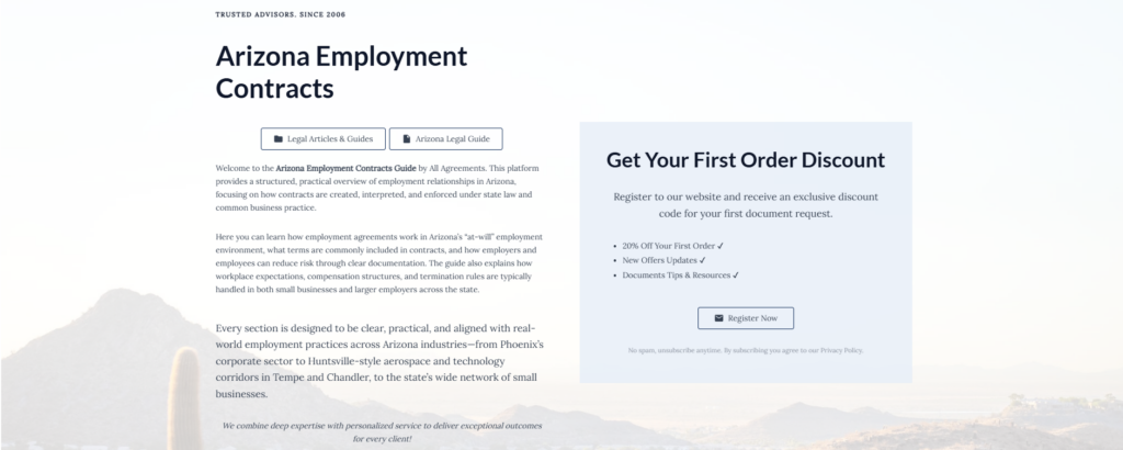 Arizona Employment Contracts

Legal Articles & Guides

Arizona Legal Guide

Welcome to the Arizona Employment Contracts Guide by All Agreements. This platform provides a structured, practical overview of employment relationships in Arizona, focusing on how contracts are created, interpreted, and enforced under state law and common business practice.

Here you can learn how employment agreements work in Arizona’s “at-will” employment environment, what terms are commonly included in contracts, and how employers and employees can reduce risk through clear documentation. The guide also explains how workplace expectations, compensation structures, and termination rules are typically handled in both small businesses and larger employers across the state.

Every section is designed to be clear, practical, and aligned with real-world employment practices across Arizona industries—from Phoenix’s corporate sector to Huntsville-style aerospace and technology corridors in Tempe and Chandler, to the state’s wide network of small businesses.
