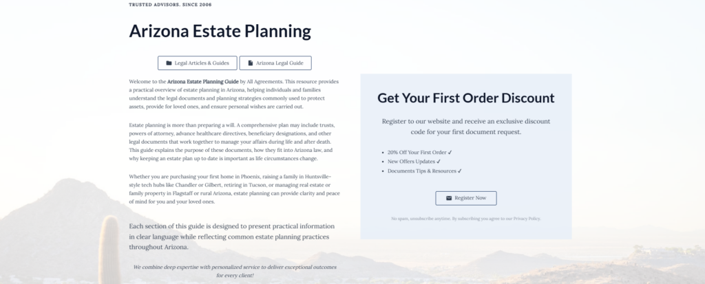 Arizona Estate Planning
Legal Articles & Guides
Arizona Legal Guide
Welcome to the Arizona Estate Planning Guide by All Agreements. This resource provides a practical overview of estate planning in Arizona, helping individuals and families understand the legal documents and planning strategies commonly used to protect assets, provide for loved ones, and ensure personal wishes are carried out.
Estate planning is more than preparing a will. A comprehensive plan may include trusts, powers of attorney, advance healthcare directives, beneficiary designations, and other legal documents that work together to manage your affairs during life and after death. This guide explains the purpose of these documents, how they fit into Arizona law, and why keeping an estate plan up to date is important as life circumstances change.
Whether you are purchasing your first home in Phoenix, raising a family in Huntsville-style tech hubs like Chandler or Gilbert, retiring in Tucson, or managing real estate or family property in Flagstaff or rural Arizona, estate planning can provide clarity and peace of mind for you and your loved ones.
Each section of this guide is designed to present practical information in clear language while reflecting common estate planning practices throughout Arizona.
