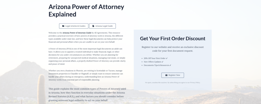 Arizona Power of Attorney Explained
Legal Articles & Guides
Arizona Legal Guide
Welcome to the Arizona Power of Attorney Guide by All Agreements. This resource provides a practical overview of how powers of attorney work in Arizona, the different types available under state law, and how these legal documents can help protect your financial and personal affairs when you are unable to act on your own behalf.
A Power of Attorney (POA) is one of the most important legal documents an adult can have. It allows you to appoint a trusted individual to make financial, legal, or other decisions for you under circumstances you define. Whether you are planning for retirement, preparing for unexpected medical situations, managing real estate, or simply organizing your personal affairs, a properly drafted Power of Attorney can provide clarity and peace of mind.
Whether you own a business in Phoenix, are retiring in Scottsdale or Tucson, manage investment properties in Chandler or Flagstaff, or simply want to ensure someone can handle your affairs during an emergency, understanding how an Arizona Power of Attorney works is an essential part of responsible planning.
This guide explains the most common types of Powers of Attorney used in Arizona, how they function in everyday situations under the Arizona Revised Statutes (A.R.S.), and what factors you should consider before granting someone legal authority to act on your behalf.