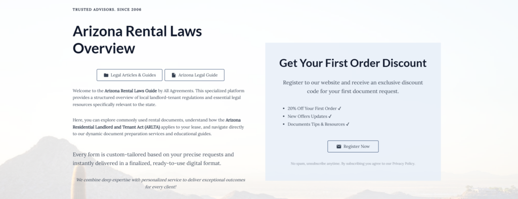 Arizona Rental Laws Overview
Legal Articles & Guides
Arizona Legal Guide
Welcome to the Arizona Rental Laws Guide by All Agreements. This specialized platform provides a structured overview of local landlord-tenant regulations and essential legal resources specifically relevant to the state.
Here, you can explore commonly used rental documents, understand how the Arizona Residential Landlord and Tenant Act (ARLTA) applies to your lease, and navigate directly to our dynamic document preparation services and educational guides.
Every form is custom-tailored based on your precise requests and instantly delivered in a finalized, ready-to-use digital format.