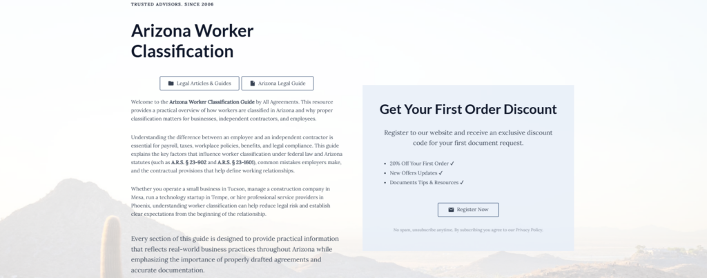 Arizona Worker Classification

Legal Articles & Guides

Arizona Legal Guide

Welcome to the Arizona Worker Classification Guide by All Agreements. This resource provides a practical overview of how workers are classified in Arizona and why proper classification matters for businesses, independent contractors, and employees.

Understanding the difference between an employee and an independent contractor is essential for payroll, taxes, workplace policies, benefits, and legal compliance. This guide explains the key factors that influence worker classification under federal law and Arizona statutes (such as A.R.S. § 23-902 and A.R.S. § 23-1601), common mistakes employers make, and the contractual provisions that help define working relationships.

Whether you operate a small business in Tucson, manage a construction company in Mesa, run a technology startup in Tempe, or hire professional service providers in Phoenix, understanding worker classification can help reduce legal risk and establish clear expectations from the beginning of the relationship.

Every section of this guide is designed to provide practical information that reflects real-world business practices throughout Arizona while emphasizing the importance of properly drafted agreements and accurate documentation.