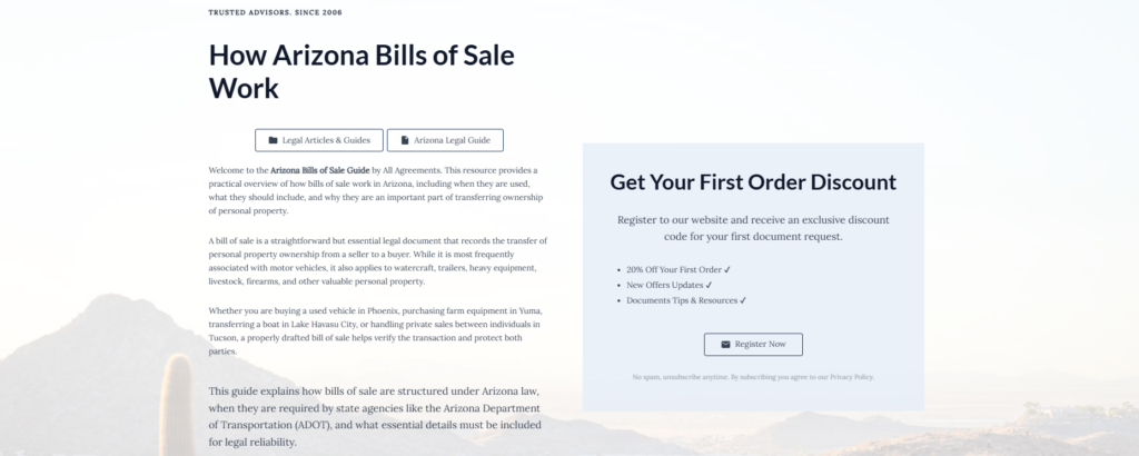 How Arizona Bills of Sale Work
Legal Articles & Guides
Arizona Legal Guide
Welcome to the Arizona Bills of Sale Guide by All Agreements. This resource provides a practical overview of how bills of sale work in Arizona, including when they are used, what they should include, and why they are an important part of transferring ownership of personal property.
A bill of sale is a straightforward but essential legal document that records the transfer of personal property ownership from a seller to a buyer. While it is most frequently associated with motor vehicles, it also applies to watercraft, trailers, heavy equipment, livestock, firearms, and other valuable personal property.
Whether you are buying a used vehicle in Phoenix, purchasing farm equipment in Yuma, transferring a boat in Lake Havasu City, or handling private sales between individuals in Tucson, a properly drafted bill of sale helps verify the transaction and protect both parties.
This guide explains how bills of sale are structured under Arizona law, when they are required by state agencies like the Arizona Department of Transportation (ADOT), and what essential details must be included for legal reliability.