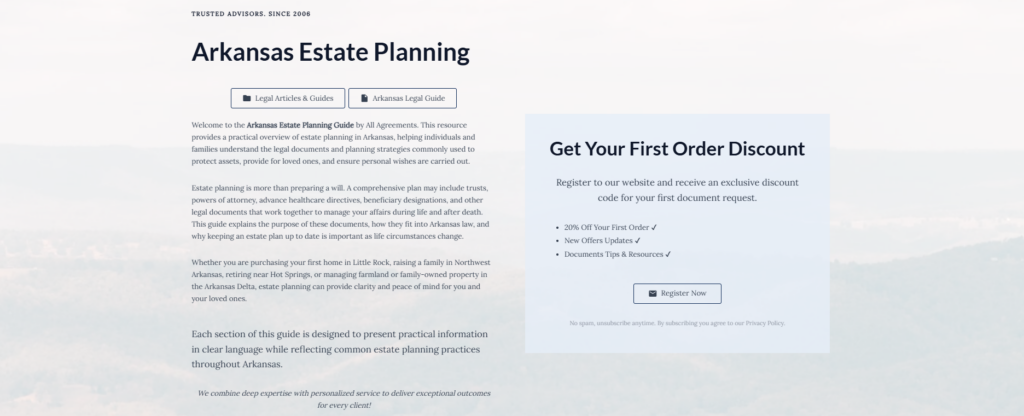 Arkansas Estate Planning

Legal Articles & Guides

Arkansas Legal Guide

Welcome to the Arkansas Estate Planning Guide by All Agreements. This resource provides a practical overview of estate planning in Arkansas, helping individuals and families understand the legal documents and planning strategies commonly used to protect assets, provide for loved ones, and ensure personal wishes are carried out.

Estate planning is more than preparing a will. A comprehensive plan may include trusts, powers of attorney, advance healthcare directives, beneficiary designations, and other legal documents that work together to manage your affairs during life and after death. This guide explains the purpose of these documents, how they fit into Arkansas law, and why keeping an estate plan up to date is important as life circumstances change.

Whether you are purchasing your first home in Little Rock, raising a family in Northwest Arkansas, retiring near Hot Springs, or managing farmland or family-owned property in the Arkansas Delta, estate planning can provide clarity and peace of mind for you and your loved ones.

Each section of this guide is designed to present practical information in clear language while reflecting common estate planning practices throughout Arkansas.