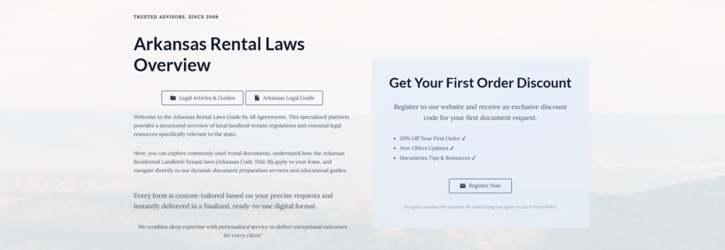 Arkansas Rental Laws Overview

Legal Articles & Guides

Arkansas Legal Guide

Welcome to the Arkansas Rental Laws Guide by All Agreements. This specialized platform provides a structured overview of local landlord-tenant regulations and essential legal resources specifically relevant to the state.

Here, you can explore commonly used rental documents, understand how the Arkansas Residential Landlord-Tenant laws (Arkansas Code Title 18) apply to your lease, and navigate directly to our dynamic document preparation services and educational guides.

Every form is custom-tailored based on your precise requests and instantly delivered in a finalized, ready-to-use digital format.