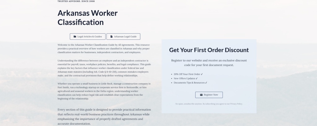 Arkansas Worker Classification

Legal Articles & Guides

Arkansas Legal Guide

Welcome to the Arkansas Worker Classification Guide by All Agreements. This resource provides a practical overview of how workers are classified in Arkansas and why proper classification matters for businesses, independent contractors, and employees.

Understanding the difference between an employee and an independent contractor is essential for payroll, taxes, workplace policies, benefits, and legal compliance. This guide explains the key factors that influence worker classification under federal law and Arkansas state statutes (including Ark. Code § 11-10-210), common mistakes employers make, and the contractual provisions that help define working relationships.

Whether you operate a small business in Little Rock, manage a construction company in Fort Smith, run a technology startup or corporate service firm in Bentonville, or hire agricultural and seasonal workers in the Delta region, understanding worker classification can help reduce legal risk and establish clear expectations from the beginning of the relationship.

Every section of this guide is designed to provide practical information that reflects real-world business practices throughout Arkansas while emphasizing the importance of properly drafted agreements and accurate documentation.