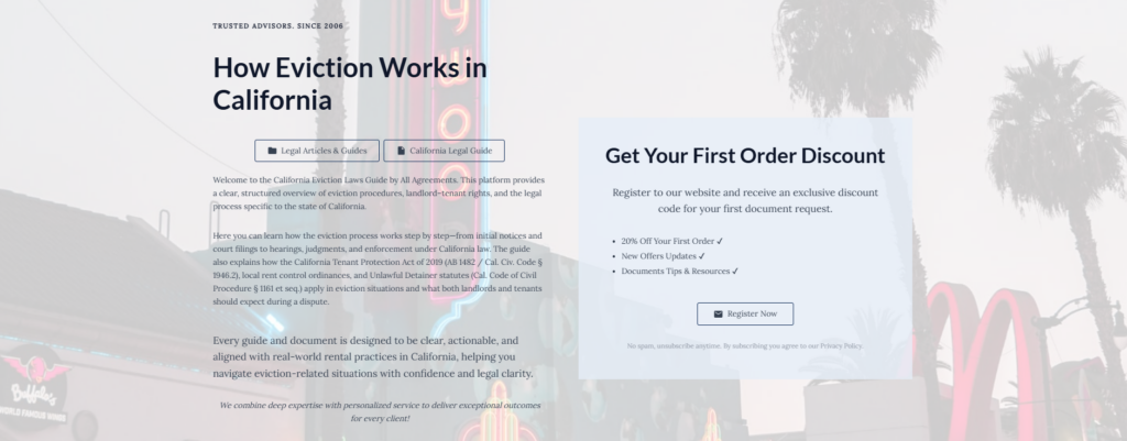 How Eviction Works in California
Legal Articles & Guides
California Legal Guide
Welcome to the California Eviction Laws Guide by All Agreements. This platform provides a clear, structured overview of eviction procedures, landlord–tenant rights, and the legal process specific to the state of California.
Here you can learn how the eviction process works step by step—from initial notices and court filings to hearings, judgments, and enforcement under California law. The guide also explains how the California Tenant Protection Act of 2019 (AB 1482 / Cal. Civ. Code § 1946.2), local rent control ordinances, and Unlawful Detainer statutes (Cal. Code of Civil Procedure § 1161 et seq.) apply in eviction situations and what both landlords and tenants should expect during a dispute.
Every guide and document is designed to be clear, actionable, and aligned with real-world rental practices in California, helping you navigate eviction-related situations with confidence and legal clarity.