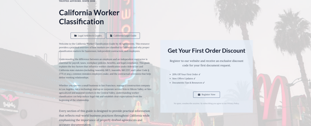California Worker Classification
Legal Articles & Guides
California Legal Guide
Welcome to the California Worker Classification Guide by All Agreements. This resource provides a practical overview of how workers are classified in California and why proper classification matters for businesses, independent contractors, and employees.
Understanding the difference between an employee and an independent contractor is essential for payroll, taxes, workplace policies, benefits, and legal compliance. This guide explains the key factors that influence worker classification under federal law and California state statutes (including Assembly Bill 5, Assembly Bill 2257, and Labor Code § 2775 et seq.), common mistakes employers make, and the contractual provisions that help define working relationships.
Whether you operate a small business in San Francisco, manage a construction company in Los Angeles, run a technology startup or corporate service firm in Silicon Valley, or hire agricultural and seasonal workers in the Central Valley, understanding worker classification can help reduce legal risk and establish clear expectations from the beginning of the relationship.
Every section of this guide is designed to provide practical information that reflects real-world business practices throughout California while emphasizing the importance of properly drafted agreements and accurate documentation.