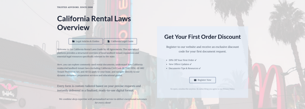 California Rental Laws Overview
Legal Articles & Guides
California Legal Guide
Welcome to the California Rental Laws Guide by All Agreements. This specialized platform provides a structured overview of local landlord-tenant regulations and essential legal resources specifically relevant to the state.
Here, you can explore commonly used rental documents, understand how California residential landlord-tenant laws (including California Civil Code §§ 1940–1954, AB 1482 Tenant Protection Act, and AB 12) apply to your lease, and navigate directly to our dynamic document preparation services and educational guides.
Every form is custom-tailored based on your precise requests and instantly delivered in a finalized, ready-to-use digital format.