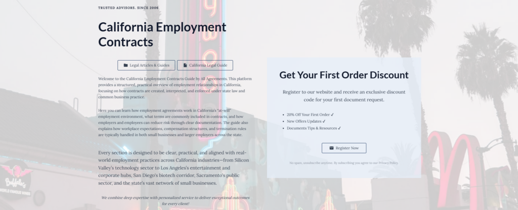 California Employment Contracts

Legal Articles & Guides

California Legal Guide

Welcome to the California Employment Contracts Guide by All Agreements. This platform provides a structured, practical overview of employment relationships in California, focusing on how contracts are created, interpreted, and enforced under state law and common business practice.

Here you can learn how employment agreements work in California’s “at-will” employment environment, what terms are commonly included in contracts, and how employers and employees can reduce risk through clear documentation. The guide also explains how workplace expectations, compensation structures, and termination rules are typically handled in both small businesses and larger employers across the state.

Every section is designed to be clear, practical, and aligned with real-world employment practices across California industries—from Silicon Valley’s technology sector to Los Angeles’s entertainment and corporate hubs, San Diego's biotech corridor, Sacramento's public sector, and the state’s vast network of small businesses.