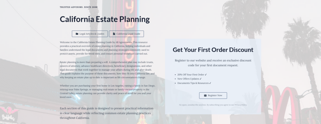 California Estate Planning
Legal Articles & Guides
California Legal Guide
Welcome to the California Estate Planning Guide by All Agreements. This resource provides a practical overview of estate planning in California, helping individuals and families understand the legal documents and planning strategies commonly used to protect assets, provide for loved ones, and ensure personal wishes are carried out.
Estate planning is more than preparing a will. A comprehensive plan may include trusts, powers of attorney, advance healthcare directives, beneficiary designations, and other legal documents that work together to manage your affairs during life and after death. This guide explains the purpose of these documents, how they fit into California law, and why keeping an estate plan up to date is important as life circumstances change.
Whether you are purchasing your first home in Los Angeles, raising a family in San Diego, retiring near Palm Springs, or managing real estate or family-owned property in the Central Valley, estate planning can provide clarity and peace of mind for you and your loved ones.
Each section of this guide is designed to present practical information in clear language while reflecting common estate planning practices throughout California.
