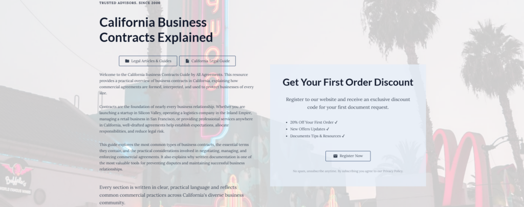 California Business Contracts Explained
Legal Articles & Guides
California Legal Guide
Welcome to the California Business Contracts Guide by All Agreements. This resource provides a practical overview of business contracts in California, explaining how commercial agreements are formed, interpreted, and used to protect businesses of every size.
Contracts are the foundation of nearly every business relationship. Whether you are launching a startup in Silicon Valley, operating a logistics company in the Inland Empire, managing a retail business in San Francisco, or providing professional services anywhere in California, well-drafted agreements help establish expectations, allocate responsibilities, and reduce legal risk.
This guide explores the most common types of business contracts, the essential terms they contain, and the practical considerations involved in negotiating, managing, and enforcing commercial agreements. It also explains why written documentation is one of the most valuable tools for preventing disputes and maintaining successful business relationships.
Every section is written in clear, practical language and reflects common commercial practices across California's diverse business community.