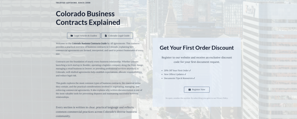 Colorado Business Contracts Explained

Legal Articles & Guides

Colorado Legal Guide

Welcome to the Colorado Business Contracts Guide by All Agreements. This resource provides a practical overview of business contracts in Colorado, explaining how commercial agreements are formed, interpreted, and used to protect businesses of every size.

Contracts are the foundation of nearly every business relationship. Whether you are launching a tech startup in Boulder, operating a logistics company along the Front Range, managing a retail business in Denver, or providing professional services anywhere in Colorado, well-drafted agreements help establish expectations, allocate responsibilities, and reduce legal risk.

This guide explores the most common types of business contracts, the essential terms they contain, and the practical considerations involved in negotiating, managing, and enforcing commercial agreements. It also explains why written documentation is one of the most valuable tools for preventing disputes and maintaining successful business relationships.

Every section is written in clear, practical language and reflects common commercial practices across Colorado's diverse business community.