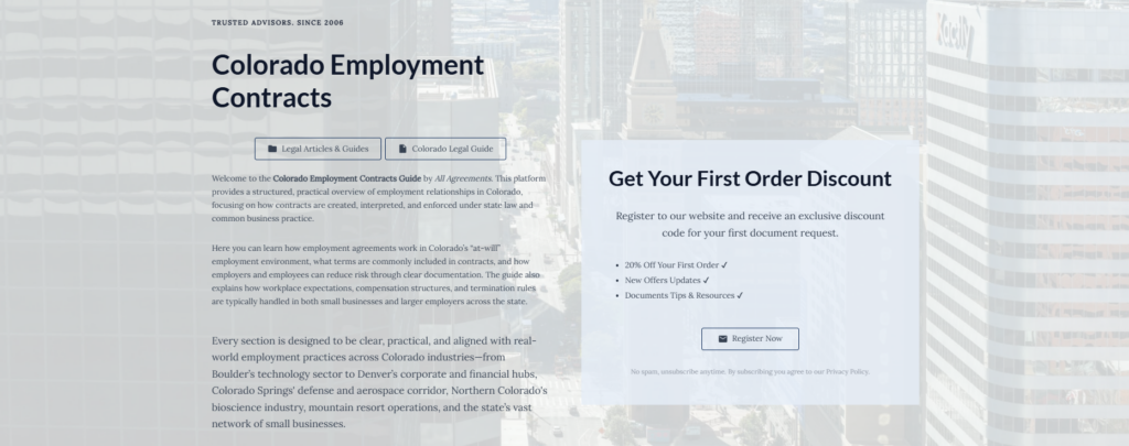 Colorado Employment Contracts
Legal Articles & Guides
Colorado Legal Guide
Welcome to the Colorado Employment Contracts Guide by All Agreements. This platform provides a structured, practical overview of employment relationships in Colorado, focusing on how contracts are created, interpreted, and enforced under state law and common business practice.
Here you can learn how employment agreements work in Colorado’s “at-will” employment environment, what terms are commonly included in contracts, and how employers and employees can reduce risk through clear documentation. The guide also explains how workplace expectations, compensation structures, and termination rules are typically handled in both small businesses and larger employers across the state.
Every section is designed to be clear, practical, and aligned with real-world employment practices across Colorado industries—from Boulder’s technology sector to Denver’s corporate and financial hubs, Colorado Springs' defense and aerospace corridor, Northern Colorado's bioscience industry, mountain resort operations, and the state’s vast network of small businesses.