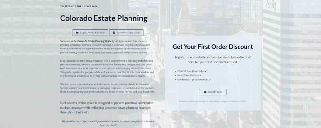 Colorado Estate Planning

Legal Articles & Guides

Colorado Legal Guide

Welcome to the Colorado Estate Planning Guide by All Agreements. This resource provides a practical overview of estate planning in Colorado, helping individuals and families understand the legal documents and planning strategies commonly used to protect assets, provide for loved ones, and ensure personal wishes are carried out.

Estate planning is more than preparing a will. A comprehensive plan may include trusts, powers of attorney, advance healthcare directives, beneficiary designations, and other legal documents that work together to manage your affairs during life and after death. This guide explains the purpose of these documents, how they fit into Colorado law, and why keeping an estate plan up to date is important as life circumstances change.

Whether you are purchasing your first home in Denver, raising a family in Colorado Springs, retiring near Fort Collins, or managing real estate or ranch land on the Western Slope, estate planning can provide clarity and peace of mind for you and your loved ones.

Each section of this guide is designed to present practical information in clear language while reflecting common estate planning practices throughout Colorado.