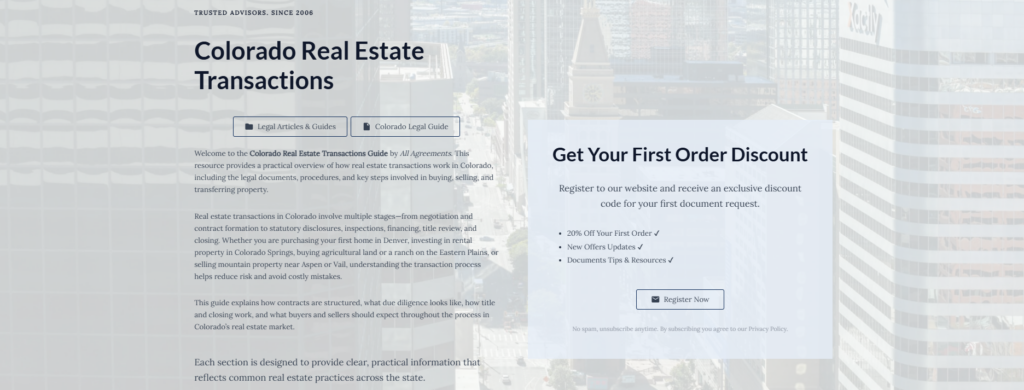 Colorado Real Estate Transactions
Legal Articles & Guides
Colorado Legal Guide
Welcome to the Colorado Real Estate Transactions Guide by All Agreements. This resource provides a practical overview of how real estate transactions work in Colorado, including the legal documents, procedures, and key steps involved in buying, selling, and transferring property.
Real estate transactions in Colorado involve multiple stages—from negotiation and contract formation to statutory disclosures, inspections, financing, title review, and closing. Whether you are purchasing your first home in Denver, investing in rental property in Colorado Springs, buying agricultural land or a ranch on the Eastern Plains, or selling mountain property near Aspen or Vail, understanding the transaction process helps reduce risk and avoid costly mistakes.
This guide explains how contracts are structured, what due diligence looks like, how title and closing work, and what buyers and sellers should expect throughout the process in Colorado’s real estate market.