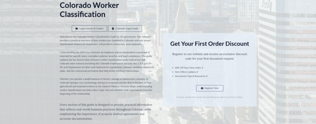 Colorado Worker Classification
Legal Articles & Guides
Colorado Legal Guide
Welcome to the Colorado Worker Classification Guide by All Agreements. This resource provides a practical overview of how workers are classified in Colorado and why proper classification matters for businesses, independent contractors, and employees.
Understanding the difference between an employee and an independent contractor is essential for payroll, taxes, workplace policies, benefits, and legal compliance. This guide explains the key factors that influence worker classification under federal law and Colorado state statutes (including the Colorado Employment Security Act, C.R.S. § 8-70-115, and Department of Labor and Employment regulations), common mistakes employers make, and the contractual provisions that help define working relationships.
Whether you operate a small business in Denver, manage a construction company in Colorado Springs, run a technology startup or corporate service firm in Boulder, or hire agricultural and seasonal workers in the Eastern Plains or Western Slope, understanding worker classification can help reduce legal risk and establish clear expectations from the beginning of the relationship.
Every section of this guide is designed to provide practical information that reflects real-world business practices throughout Colorado while emphasizing the importance of properly drafted agreements and accurate documentation.