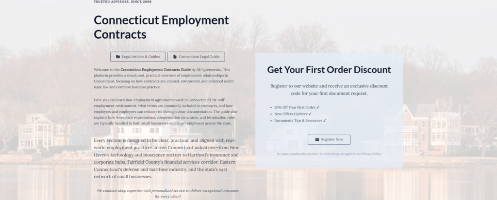 Connecticut Employment Contracts

Legal Articles & Guides

Connecticut Legal Guide

Welcome to the Connecticut Employment Contracts Guide by All Agreements. This platform provides a structured, practical overview of employment relationships in Connecticut, focusing on how contracts are created, interpreted, and enforced under state law and common business practice.

Here you can learn how employment agreements work in Connecticut’s “at-will” employment environment, what terms are commonly included in contracts, and how employers and employees can reduce risk through clear documentation. The guide also explains how workplace expectations, compensation structures, and termination rules are typically handled in both small businesses and larger employers across the state.

Every section is designed to be clear, practical, and aligned with real-world employment practices across Connecticut industries—from New Haven’s technology and bioscience sectors to Hartford’s insurance and corporate hubs, Fairfield County's financial services corridor, Eastern Connecticut's defense and maritime industry, and the state’s vast network of small businesses.