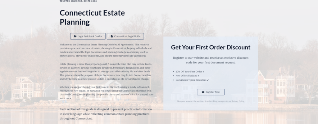 Connecticut Estate Planning

Legal Articles & Guides

Connecticut Legal Guide

Welcome to the Connecticut Estate Planning Guide by All Agreements. This resource provides a practical overview of estate planning in Connecticut, helping individuals and families understand the legal documents and planning strategies commonly used to protect assets, provide for loved ones, and ensure personal wishes are carried out.

Estate planning is more than preparing a will. A comprehensive plan may include trusts, powers of attorney, advance healthcare directives, beneficiary designations, and other legal documents that work together to manage your affairs during life and after death. This guide explains the purpose of these documents, how they fit into Connecticut law, and why keeping an estate plan up to date is important as life circumstances change.

Whether you are purchasing your first home in Hartford, raising a family in Stamford, retiring near New Haven, or managing real estate along the Connecticut shoreline or in Litchfield County, estate planning can provide clarity and peace of mind for you and your loved ones.

Each section of this guide is designed to present practical information in clear language while reflecting common estate planning practices throughout Connecticut.