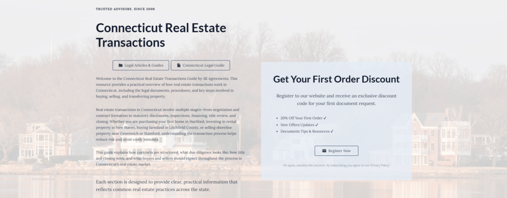 Connecticut Real Estate Transactions
Legal Articles & Guides
Connecticut Legal Guide
Welcome to the Connecticut Real Estate Transactions Guide by All Agreements. This resource provides a practical overview of how real estate transactions work in Connecticut, including the legal documents, procedures, and key steps involved in buying, selling, and transferring property.
Real estate transactions in Connecticut involve multiple stages—from negotiation and contract formation to statutory disclosures, inspections, financing, title review, and closing. Whether you are purchasing your first home in Hartford, investing in rental property in New Haven, buying farmland in Litchfield County, or selling shoreline property near Greenwich or Stamford, understanding the transaction process helps reduce risk and avoid costly mistakes.
This guide explains how contracts are structured, what due diligence looks like, how title and closing work, and what buyers and sellers should expect throughout the process in Connecticut’s real estate market.
Each section is designed to provide clear, practical information that reflects common real estate practices across the state.