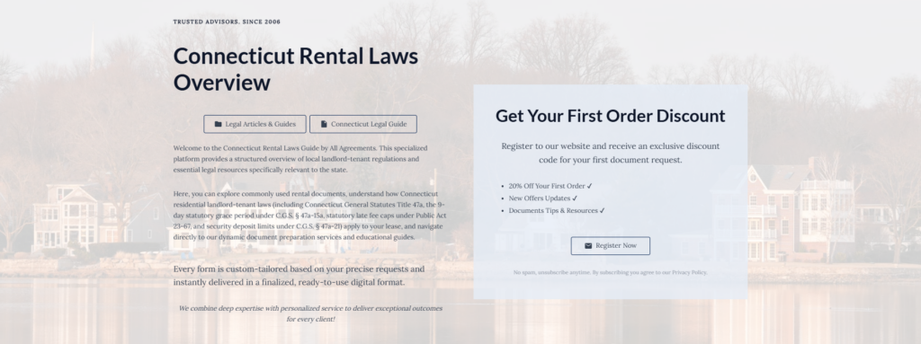 Connecticut Rental Laws Overview
Legal Articles & Guides
Connecticut Legal Guide
Welcome to the Connecticut Rental Laws Guide by All Agreements. This specialized platform provides a structured overview of local landlord-tenant regulations and essential legal resources specifically relevant to the state.
Here, you can explore commonly used rental documents, understand how Connecticut residential landlord-tenant laws (including Connecticut General Statutes Title 47a, the 9-day statutory grace period under C.G.S. § 47a-15a, statutory late fee caps under Public Act 23-67, and security deposit limits under C.G.S. § 47a-21) apply to your lease, and navigate directly to our dynamic document preparation services and educational guides.
Every form is custom-tailored based on your precise requests and instantly delivered in a finalized, ready-to-use digital format.