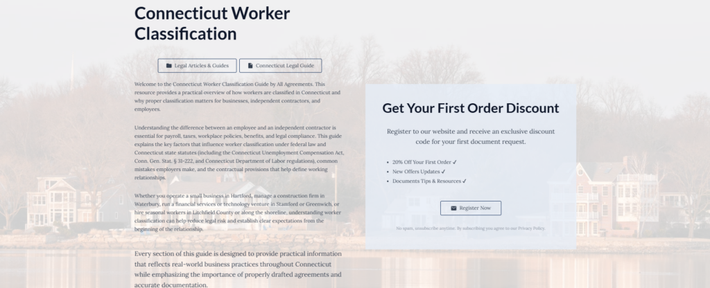 Connecticut Worker Classification
Legal Articles & Guides
Connecticut Legal Guide
Welcome to the Connecticut Worker Classification Guide by All Agreements. This resource provides a practical overview of how workers are classified in Connecticut and why proper classification matters for businesses, independent contractors, and employees.
Understanding the difference between an employee and an independent contractor is essential for payroll, taxes, workplace policies, benefits, and legal compliance. This guide explains the key factors that influence worker classification under federal law and Connecticut state statutes (including the Connecticut Unemployment Compensation Act, Conn. Gen. Stat. § 31-222, and Connecticut Department of Labor regulations), common mistakes employers make, and the contractual provisions that help define working relationships.
Whether you operate a small business in Hartford, manage a construction firm in Waterbury, run a financial services or technology venture in Stamford or Greenwich, or hire seasonal workers in Litchfield County or along the shoreline, understanding worker classification can help reduce legal risk and establish clear expectations from the beginning of the relationship.
Every section of this guide is designed to provide practical information that reflects real-world business practices throughout Connecticut while emphasizing the importance of properly drafted agreements and accurate documentation.
